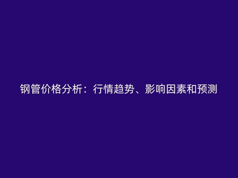 鋼管價格分析：行情趨勢、影響因素和預(yù)測