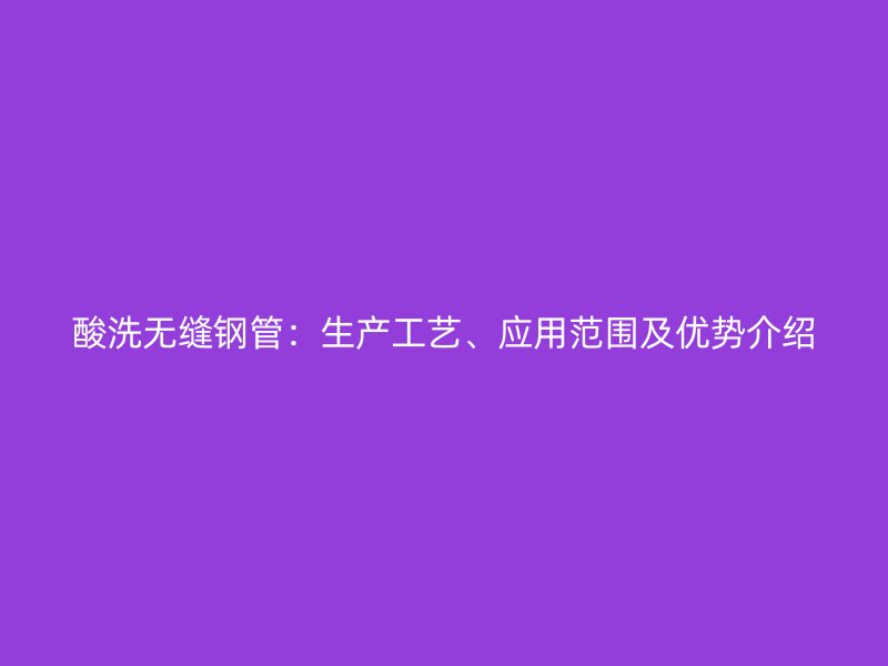 酸洗無縫鋼管：生產(chǎn)工藝、應(yīng)用范圍及優(yōu)勢(shì)介紹