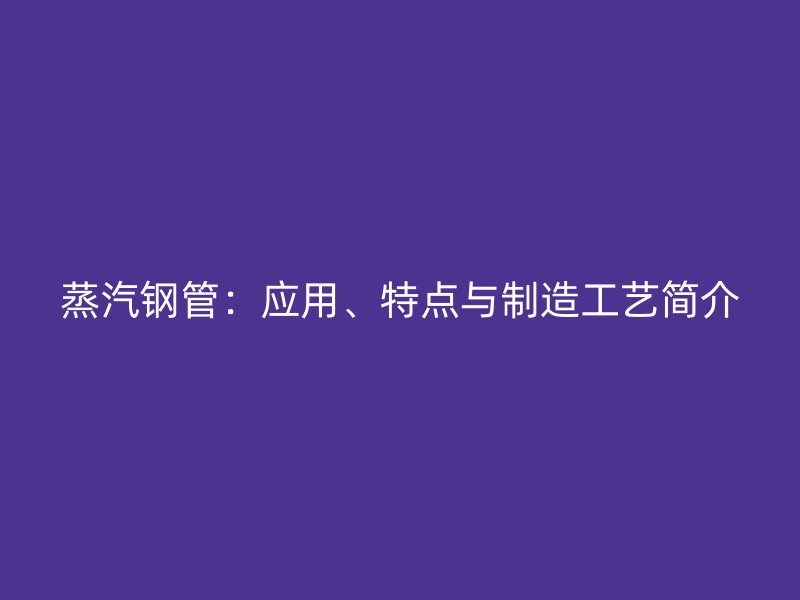 蒸汽鋼管：應用、特點與制造工藝簡介