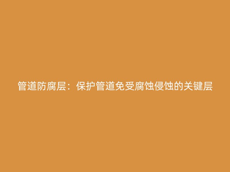管道防腐層：保護管道免受腐蝕侵蝕的關(guān)鍵層
