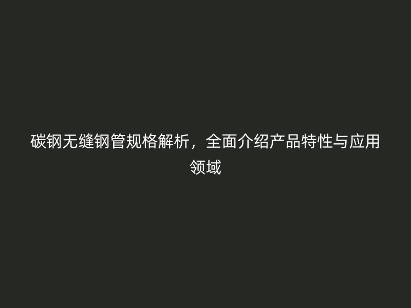 碳鋼無縫鋼管規(guī)格解析，全面介紹產品特性與應用領域
