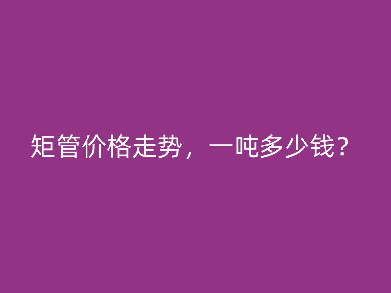 矩管價(jià)格走勢(shì)，一噸多少錢？