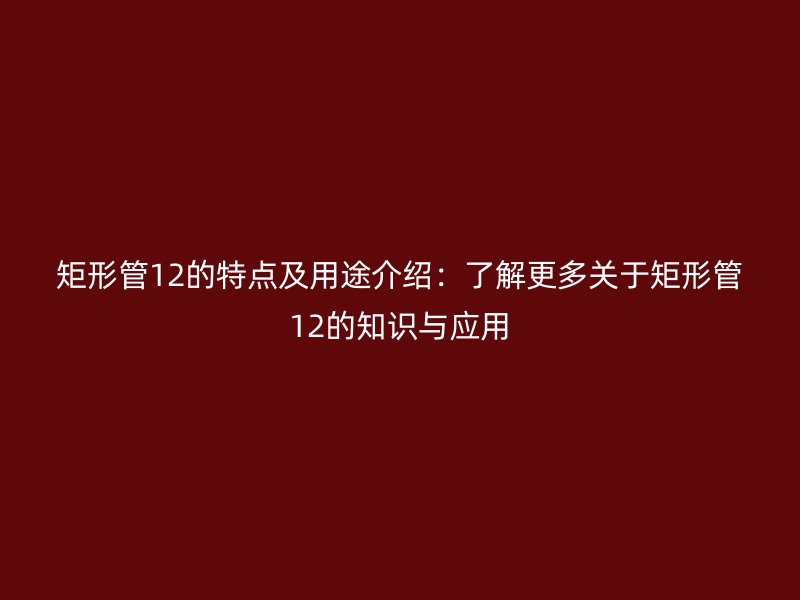 矩形管12的特點(diǎn)及用途介紹：了解更多關(guān)于矩形管12的知識與應(yīng)用