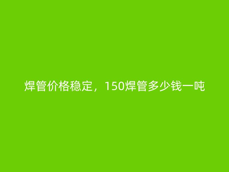 焊管價格穩(wěn)定，150焊管多少錢一噸