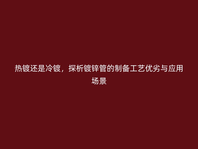 熱鍍還是冷鍍，探析鍍鋅管的制備工藝優(yōu)劣與應(yīng)用場(chǎng)景