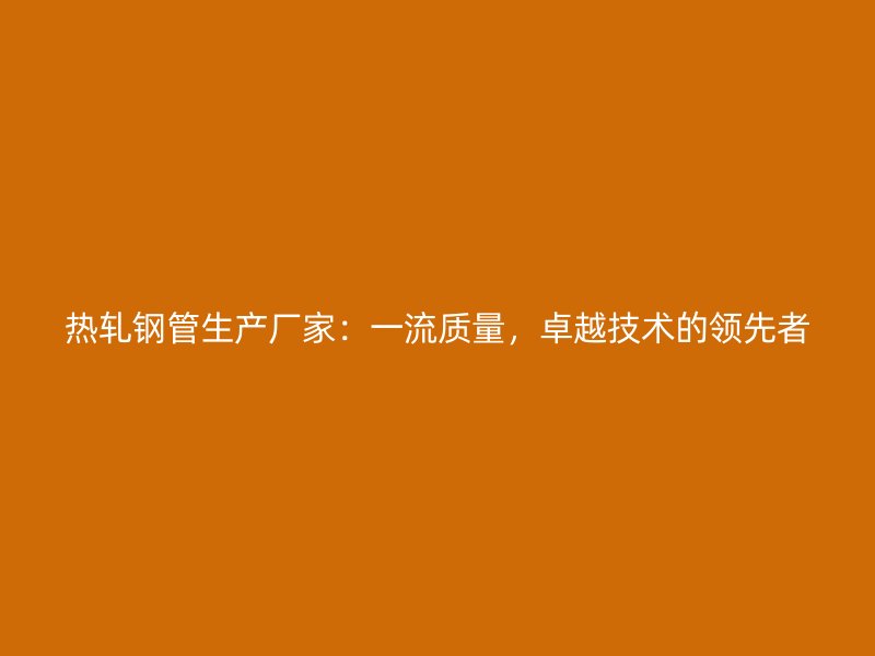 熱軋鋼管生產(chǎn)廠家：一流質(zhì)量，卓越技術(shù)的領(lǐng)先者