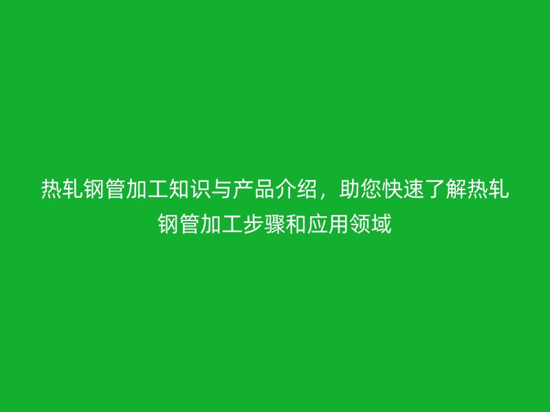 熱軋鋼管加工知識(shí)與產(chǎn)品介紹，助您快速了解熱軋鋼管加工步驟和應(yīng)用領(lǐng)域