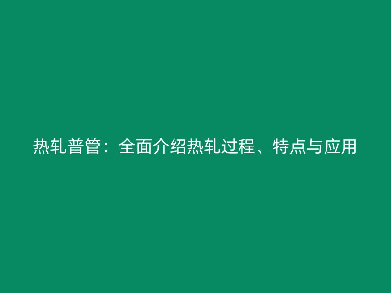 熱軋普管：全面介紹熱軋過程、特點(diǎn)與應(yīng)用