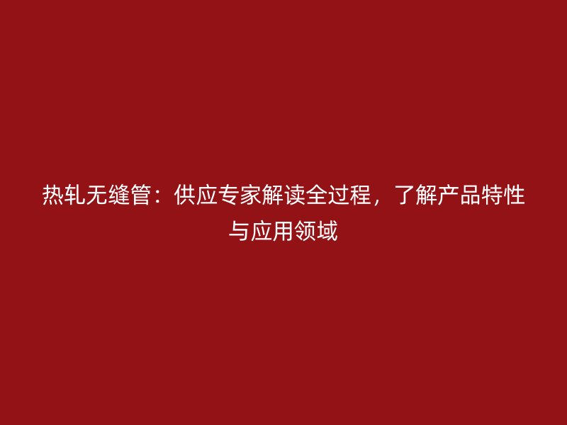 熱軋無(wú)縫管：供應(yīng)專(zhuān)家解讀全過(guò)程，了解產(chǎn)品特性與應(yīng)用領(lǐng)域