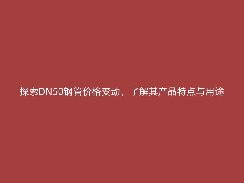 探索DN50鋼管價格變動，了解其產(chǎn)品特點與用途