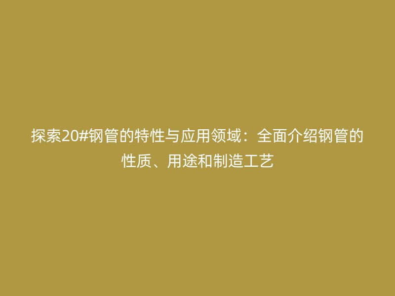 探索20#鋼管的特性與應(yīng)用領(lǐng)域：全面介紹鋼管的性質(zhì)、用途和制造工藝