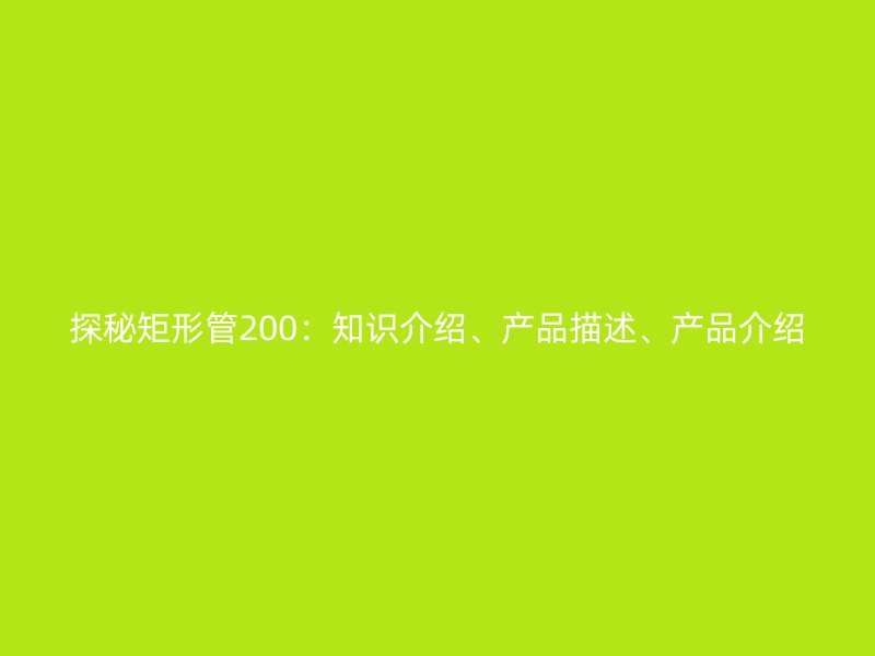 探秘矩形管200：知識(shí)介紹、產(chǎn)品描述、產(chǎn)品介紹