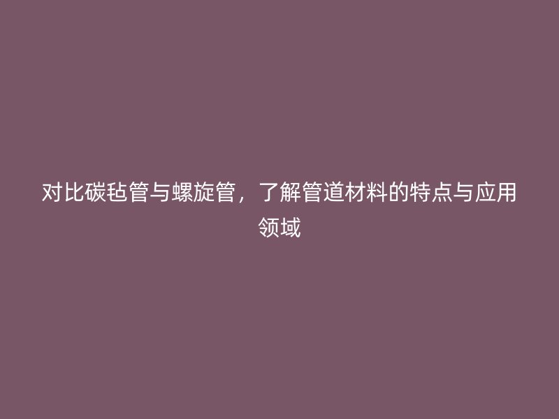 對(duì)比碳?xì)止芘c螺旋管，了解管道材料的特點(diǎn)與應(yīng)用領(lǐng)域