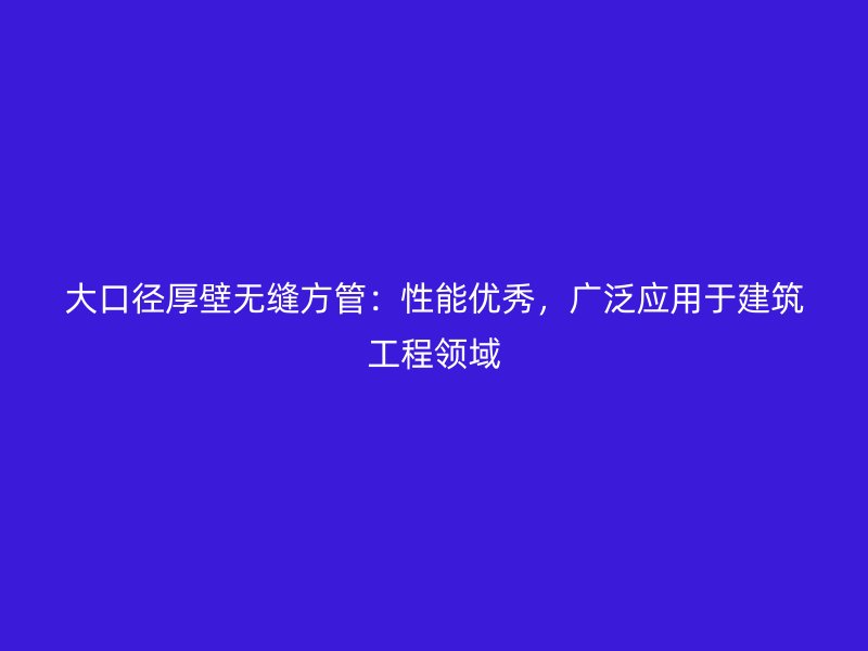 大口徑厚壁無(wú)縫方管：性能優(yōu)秀，廣泛應(yīng)用于建筑工程領(lǐng)域