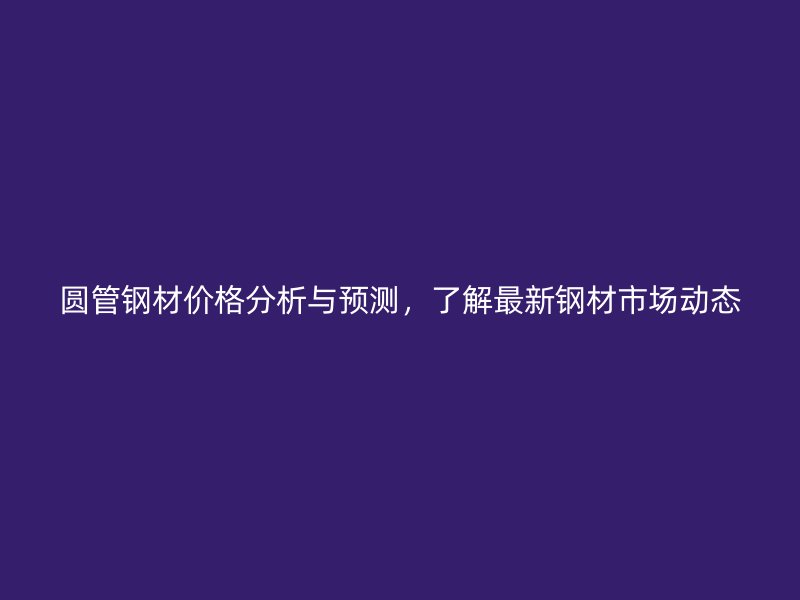 圓管鋼材價(jià)格分析與預(yù)測(cè)，了解最新鋼材市場(chǎng)動(dòng)態(tài)