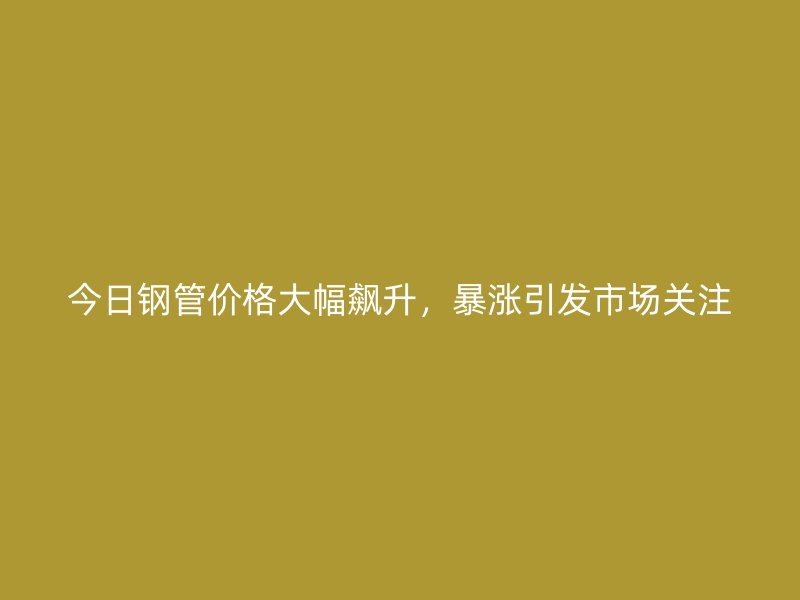 今日鋼管價(jià)格大幅飆升，暴漲引發(fā)市場(chǎng)關(guān)注