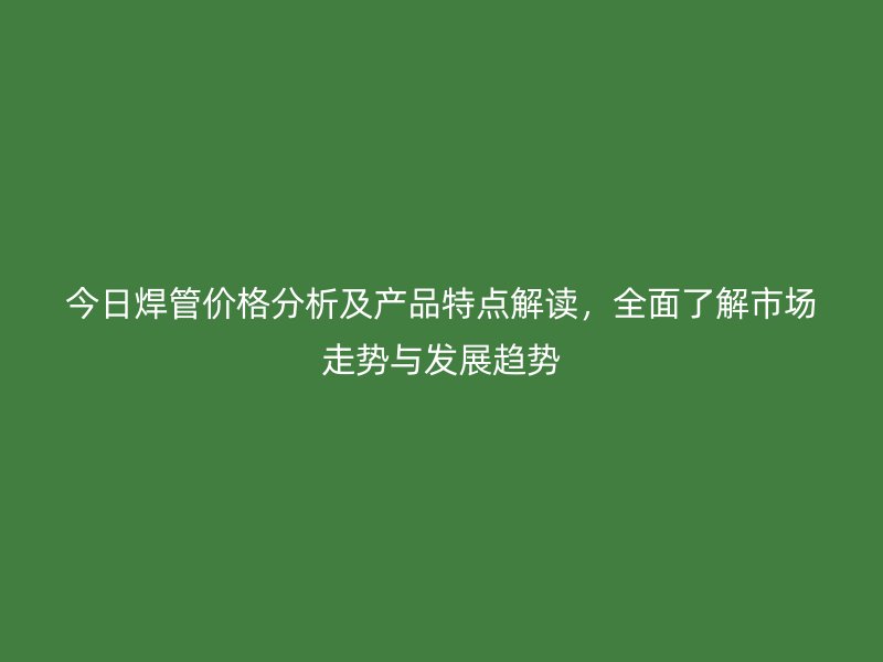 今日焊管價(jià)格分析及產(chǎn)品特點(diǎn)解讀，全面了解市場走勢與發(fā)展趨勢
