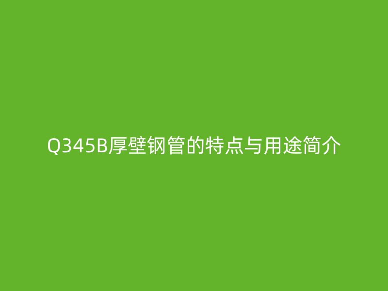 Q345B厚壁鋼管的特點(diǎn)與用途簡(jiǎn)介