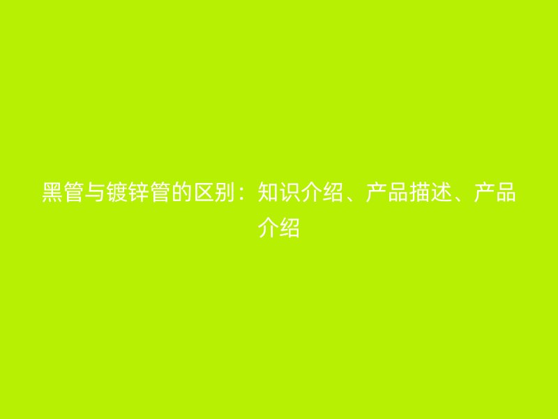 黑管與鍍鋅管的區(qū)別：知識介紹、產(chǎn)品描述、產(chǎn)品介紹
