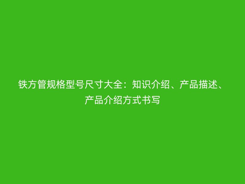 鐵方管規(guī)格型號(hào)尺寸大全：知識(shí)介紹、產(chǎn)品描述、產(chǎn)品介紹方式書(shū)寫(xiě)