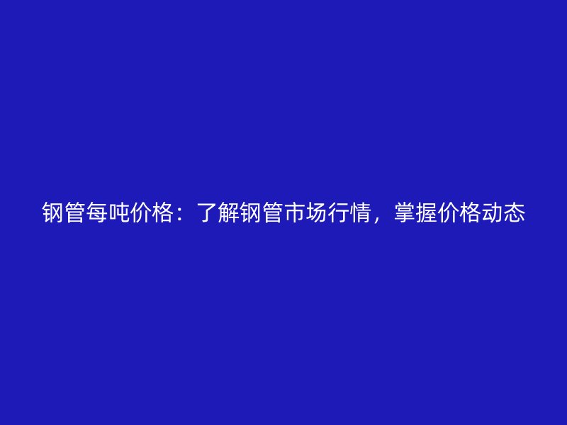 鋼管每噸價(jià)格：了解鋼管市場(chǎng)行情，掌握價(jià)格動(dòng)態(tài)