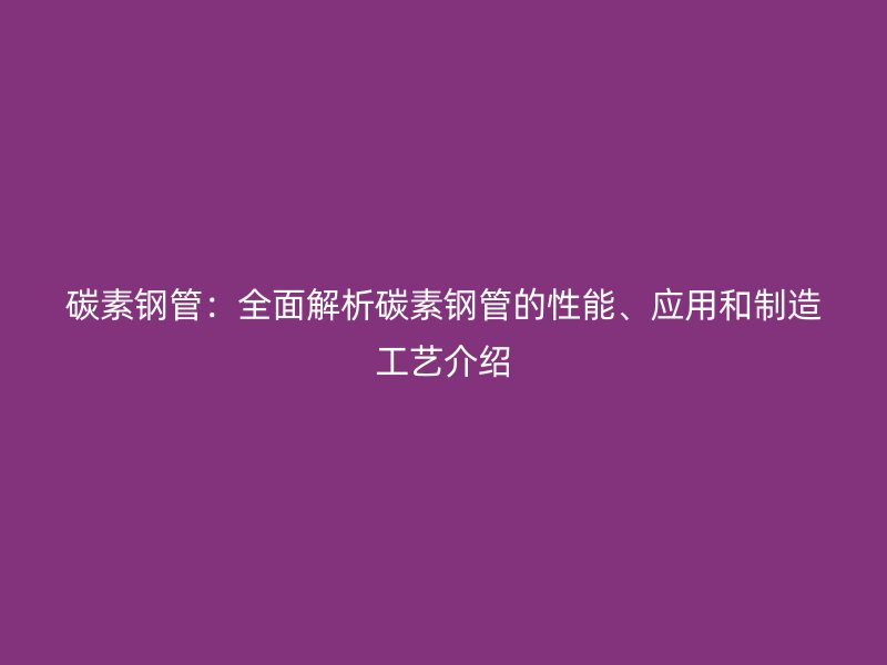 碳素鋼管：全面解析碳素鋼管的性能、應(yīng)用和制造工藝介紹