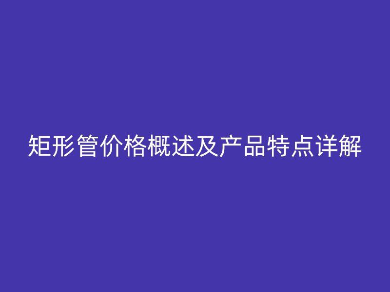 矩形管價(jià)格概述及產(chǎn)品特點(diǎn)詳解