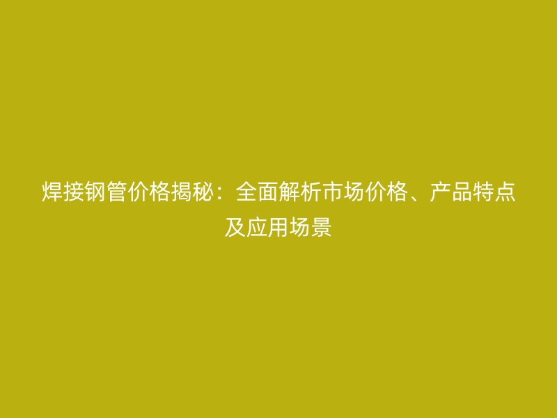 焊接鋼管價格揭秘：全面解析市場價格、產(chǎn)品特點及應用場景