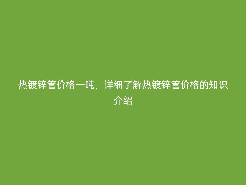 熱鍍鋅管價(jià)格一噸，詳細(xì)了解熱鍍鋅管價(jià)格的知識(shí)介紹