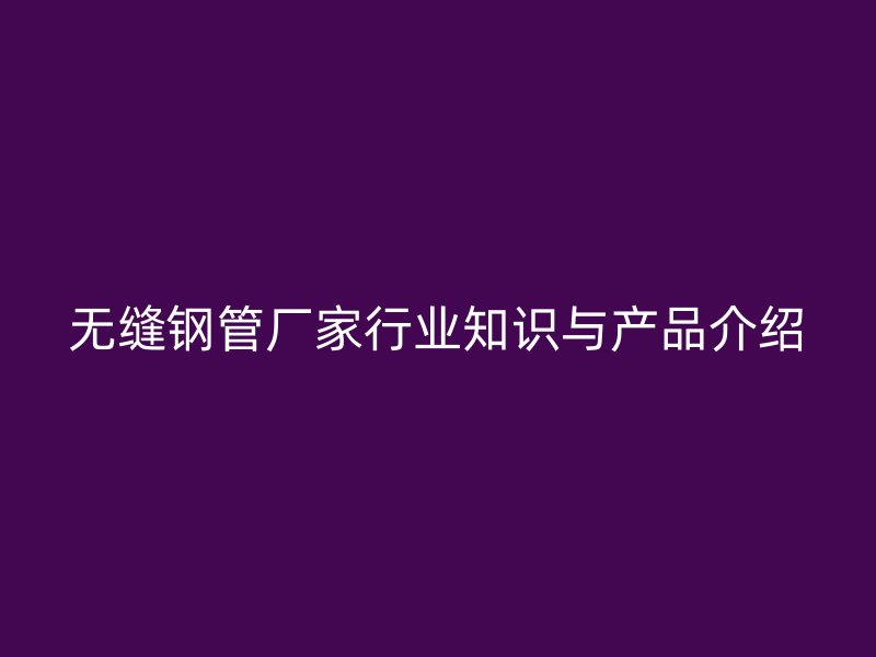 無縫鋼管廠家行業(yè)知識與產品介紹