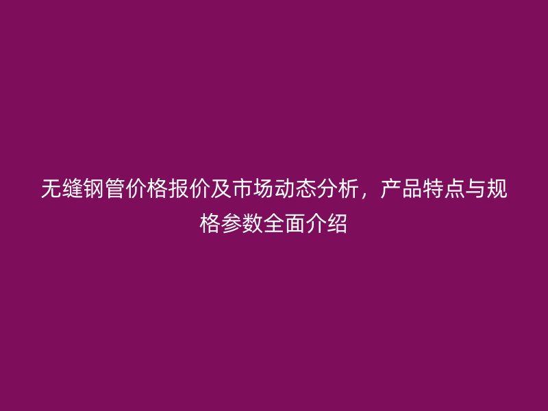 無縫鋼管價格報價及市場動態(tài)分析，產(chǎn)品特點與規(guī)格參數(shù)全面介紹