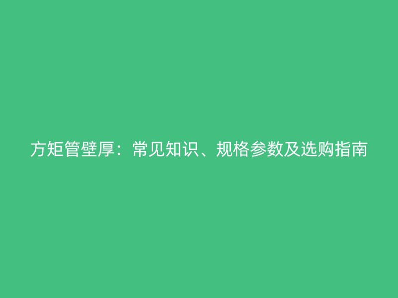 方矩管壁厚：常見知識、規(guī)格參數(shù)及選購指南
