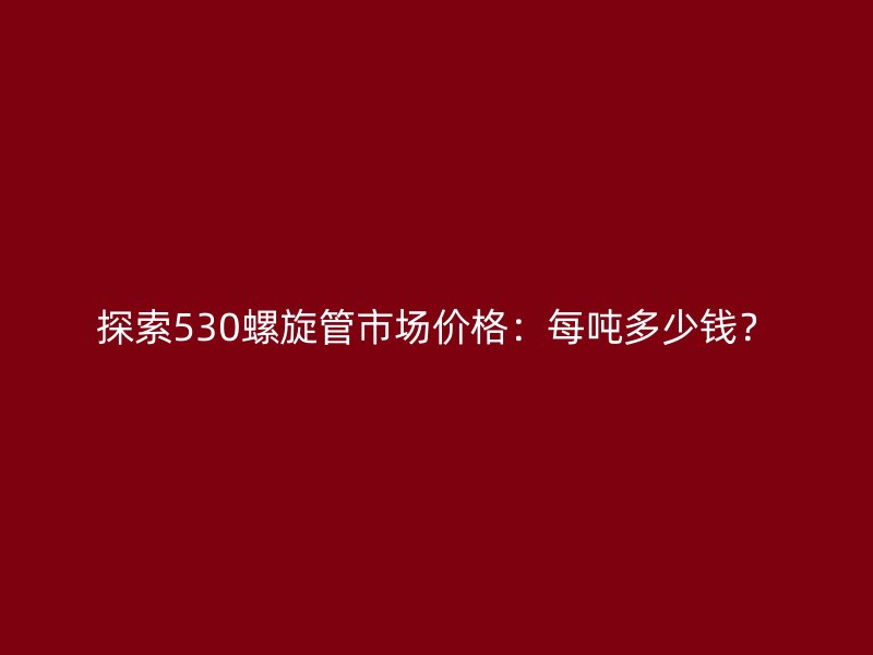探索530螺旋管市場價格：每噸多少錢？
