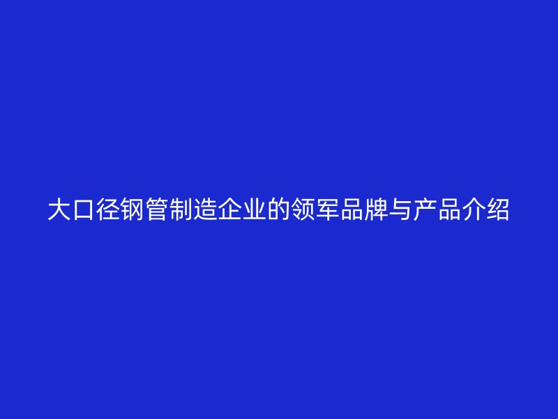 大口徑鋼管制造企業(yè)的領(lǐng)軍品牌與產(chǎn)品介紹