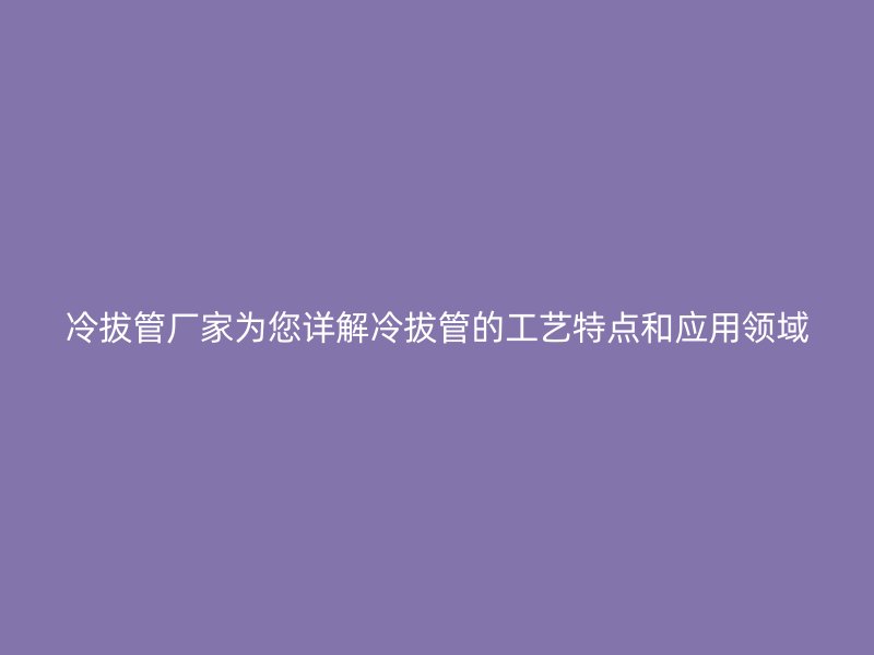冷拔管廠家為您詳解冷拔管的工藝特點和應(yīng)用領(lǐng)域