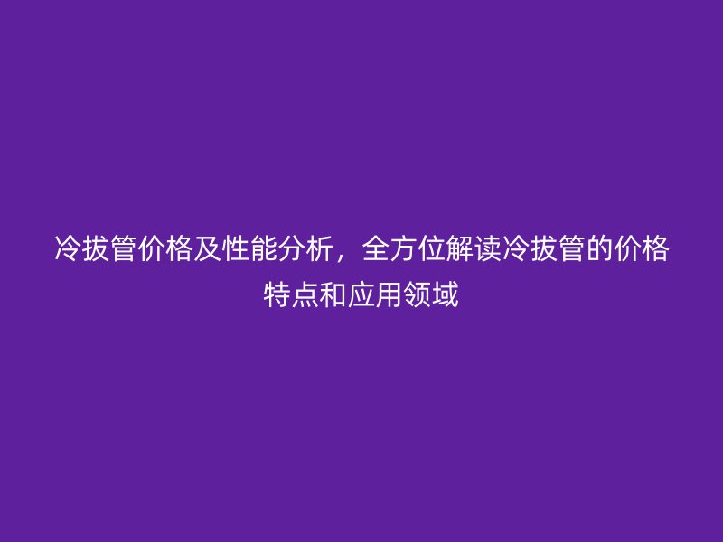 冷拔管價(jià)格及性能分析，全方位解讀冷拔管的價(jià)格特點(diǎn)和應(yīng)用領(lǐng)域