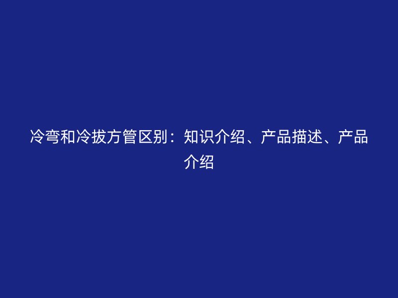 冷彎和冷拔方管區(qū)別：知識介紹、產(chǎn)品描述、產(chǎn)品介紹