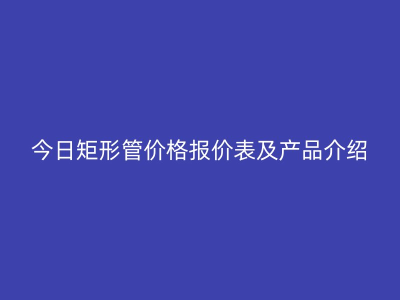 今日矩形管價格報價表及產(chǎn)品介紹