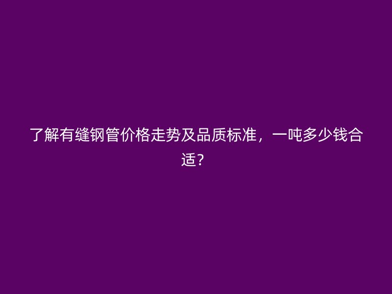 了解有縫鋼管價格走勢及品質(zhì)標(biāo)準(zhǔn)，一噸多少錢合適？