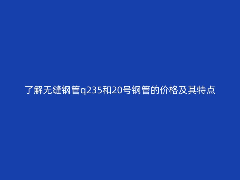 了解無縫鋼管q235和20號(hào)鋼管的價(jià)格及其特點(diǎn)