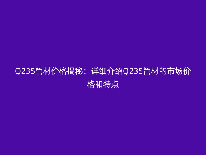 Q235管材價格揭秘：詳細(xì)介紹Q235管材的市場價格和特點(diǎn)