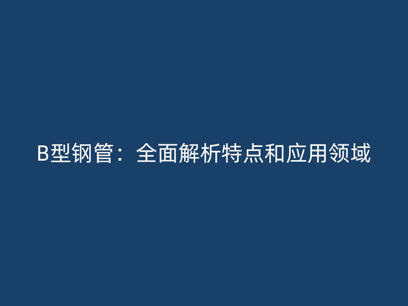 B型鋼管：全面解析特點(diǎn)和應(yīng)用領(lǐng)域