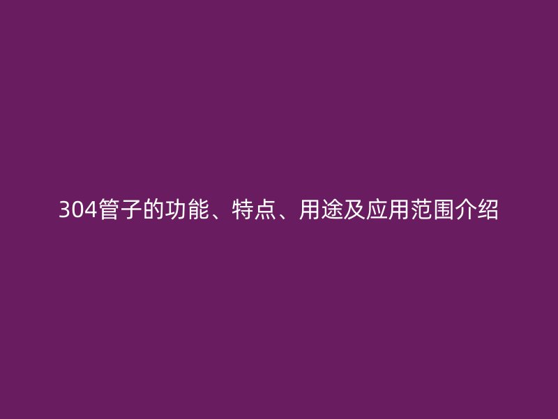 304管子的功能、特點(diǎn)、用途及應(yīng)用范圍介紹