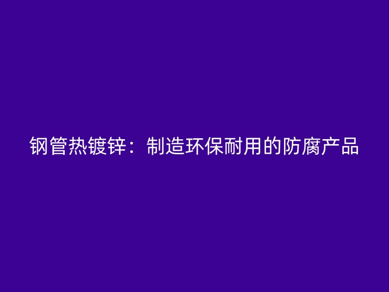 鋼管熱鍍鋅：制造環(huán)保耐用的防腐產(chǎn)品