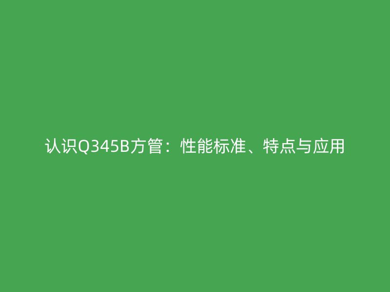 認識Q345B方管：性能標準、特點與應用