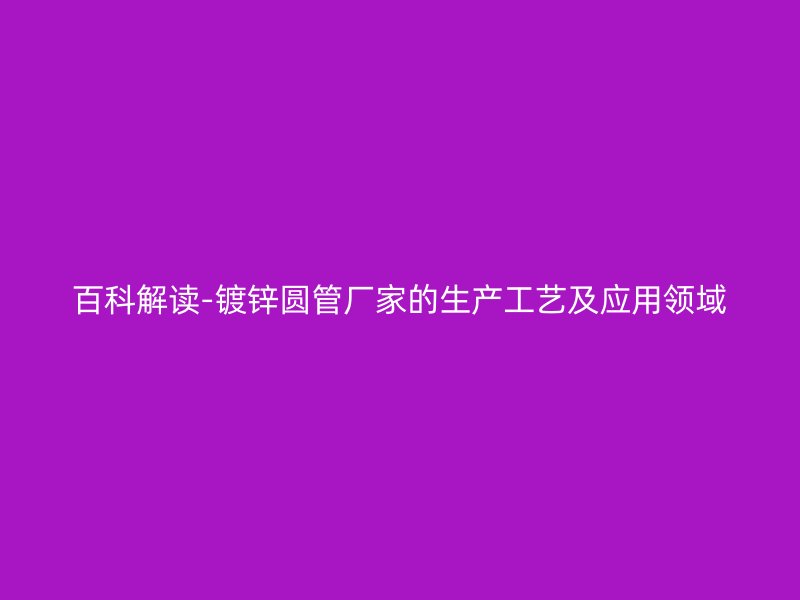 百科解讀-鍍鋅圓管廠家的生產(chǎn)工藝及應用領域