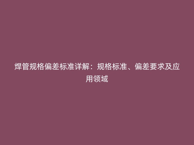 焊管規(guī)格偏差標(biāo)準(zhǔn)詳解：規(guī)格標(biāo)準(zhǔn)、偏差要求及應(yīng)用領(lǐng)域