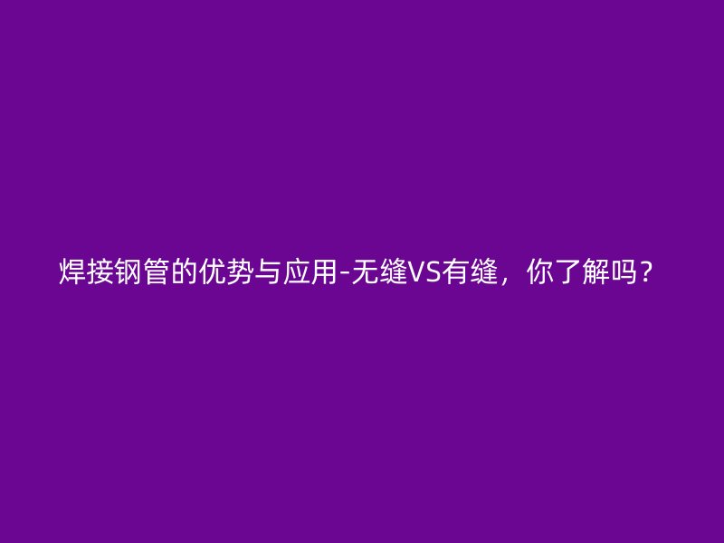 焊接鋼管的優(yōu)勢(shì)與應(yīng)用-無(wú)縫VS有縫，你了解嗎？