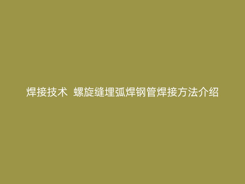 焊接技術(shù)  螺旋縫埋弧焊鋼管焊接方法介紹