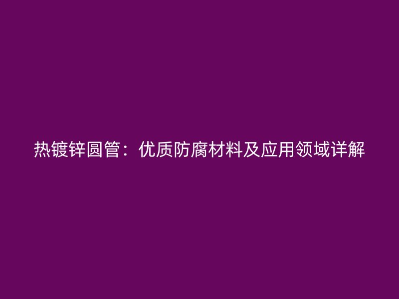 熱鍍鋅圓管：優(yōu)質(zhì)防腐材料及應(yīng)用領(lǐng)域詳解